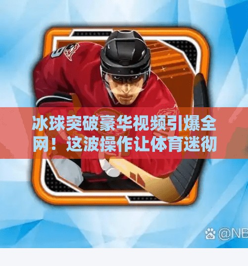 冰球突破豪华视频引爆全网！这波操作让体育迷彻底上头！冰球突破豪华视频
