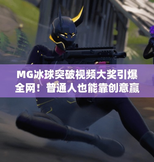 MG冰球突破视频大奖引爆全网！普通人也能靠创意赢取万元奖金！mg冰球突破视频大奖