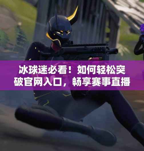 冰球迷必看！如何轻松突破官网入口，畅享赛事直播与精彩资讯,突破冰球官网入口